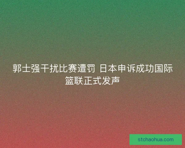 郭士强干扰比赛遭罚 日本申诉成功国际篮联正式发声
