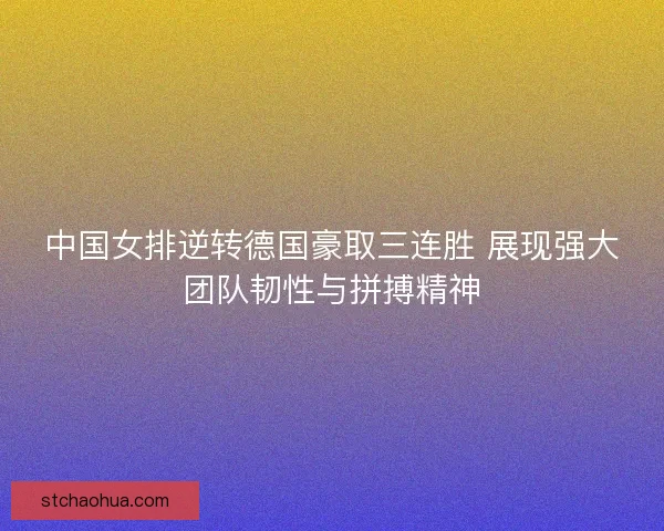 中国女排逆转德国豪取三连胜 展现强大团队韧性与拼搏精神