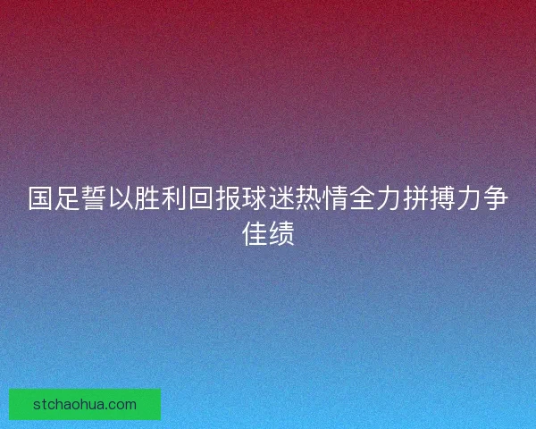 国足誓以胜利回报球迷热情全力拼搏力争佳绩