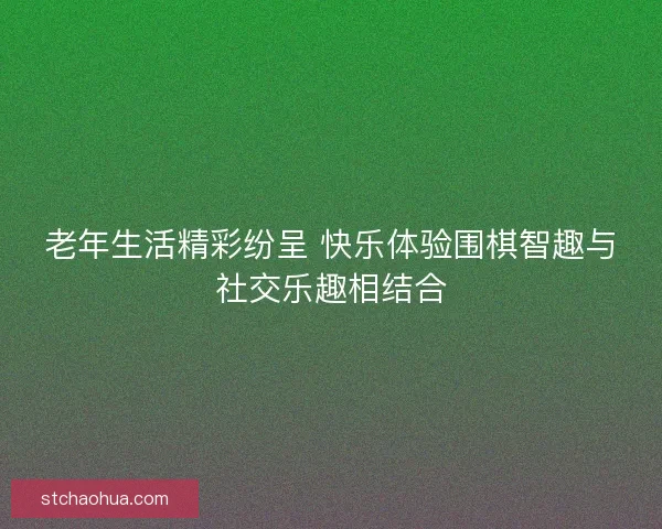 老年生活精彩纷呈 快乐体验围棋智趣与社交乐趣相结合