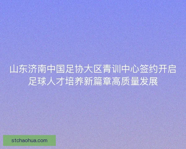 山东济南中国足协大区青训中心签约开启足球人才培养新篇章高质量发展