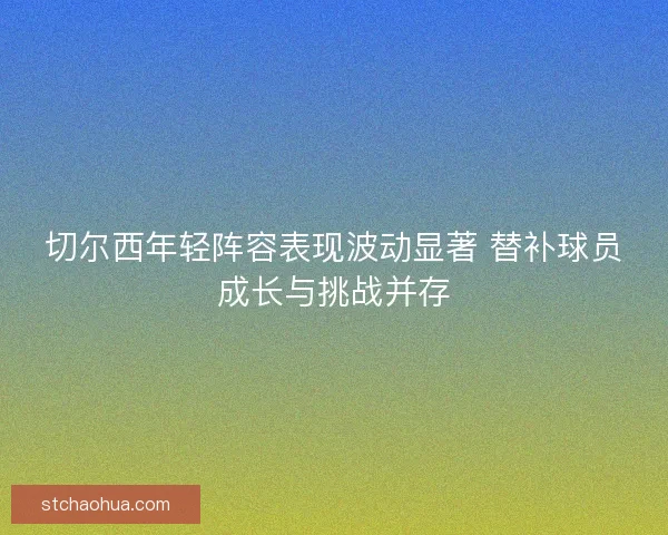 切尔西年轻阵容表现波动显著 替补球员成长与挑战并存