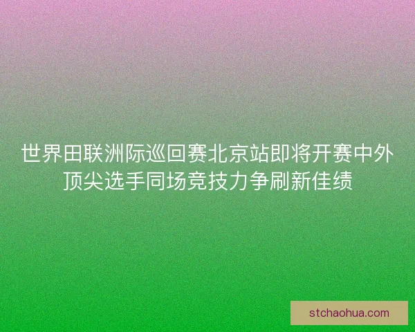 世界田联洲际巡回赛北京站即将开赛中外顶尖选手同场竞技力争刷新佳绩 世界田联洲际巡回赛北京站即将开赛中外顶尖选手同场竞技力争刷新佳绩