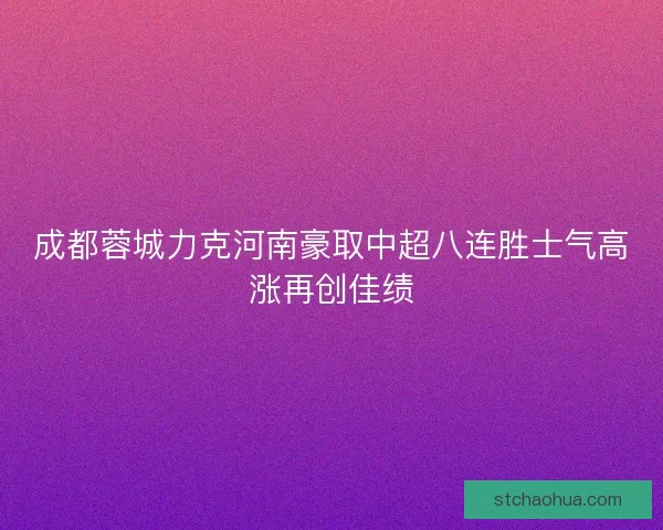 成都蓉城力克河南豪取中超八连胜士气高涨再创佳绩 成都蓉城力克河南豪取中超八连胜士气高涨再创佳绩