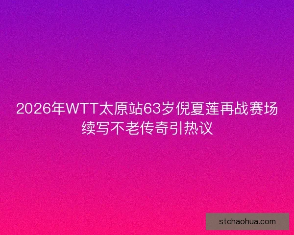 2026年WTT太原站63岁倪夏莲再战赛场续写不老传奇引热议 2026年WTT太原站63岁倪夏莲再战赛场续写不老传奇引热议