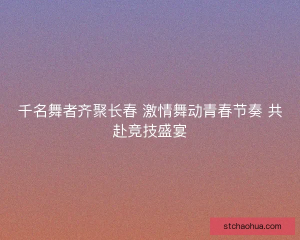 千名舞者齐聚长春 激情舞动青春节奏 共赴竞技盛宴