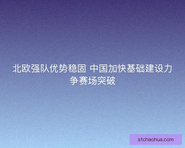 北欧强队优势稳固 中国加快基础建设力争赛场突破