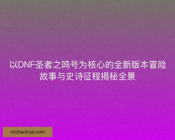 以DNF圣者之鸣号为核心的全新版本冒险故事与史诗征程揭秘全景 以DNF圣者之鸣号为核心的全新版本冒险故事与史诗征程揭秘全景