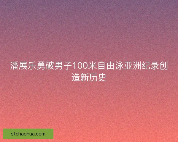 潘展乐勇破男子100米自由泳亚洲纪录创造新历史