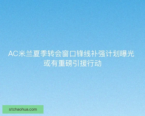 AC米兰夏季转会窗口锋线补强计划曝光 或有重磅引援行动 AC米兰夏季转会窗口锋线补强计划曝光 或有重磅引援行动